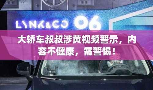 大轿车叔叔涉黄视频警示,内容不健康,需警惕!